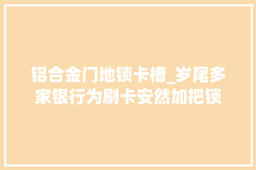 铝合金门地锁卡槽_岁尾多家银行为刷卡安然加把锁