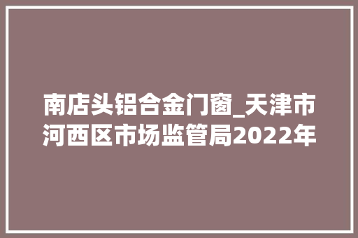 南店头铝合金门窗_天津市河西区市场监管局2022年第25期食物安然监督抽检信息