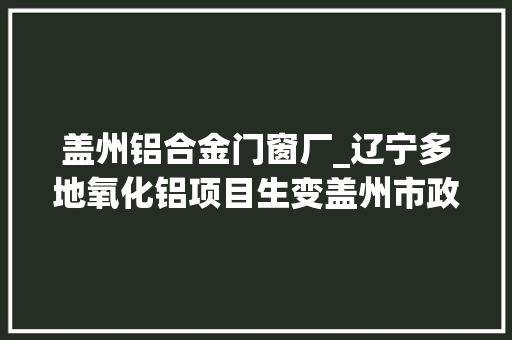 盖州铝合金门窗厂_辽宁多地氧化铝项目生变盖州市政府若有污染风险政府将取消该项目