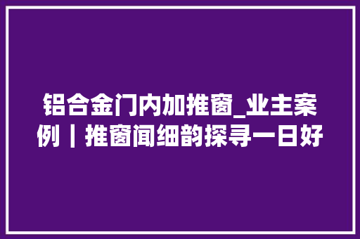 铝合金门内加推窗_业主案例｜推窗闻细韵探寻一日好光景