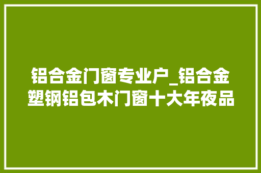 铝合金门窗专业户_铝合金塑钢铝包木门窗十大年夜品牌合集选门窗的你来看看吧