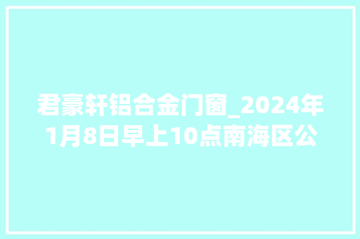 君豪轩铝合金门窗_2024年1月8日早上10点南海区公办黉舍预告名正式开始啦