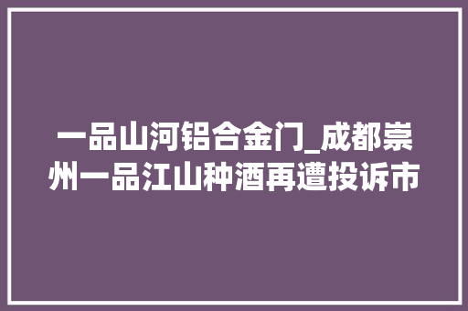 一品山河铝合金门_成都崇州一品江山种酒再遭投诉市监局仍称相符规范残剩酒款退还