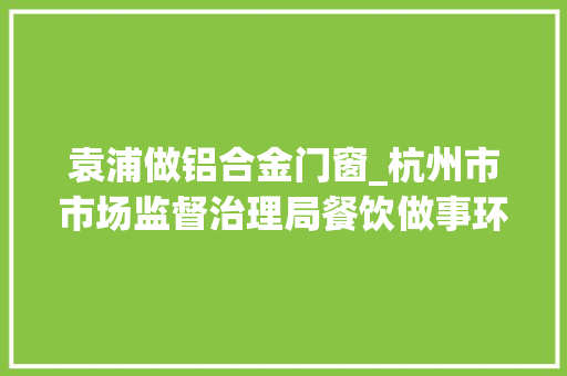 袁浦做铝合金门窗_杭州市市场监督治理局餐饮做事环节抽检282批次食物不合格4批次
