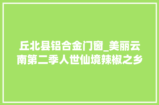 丘北县铝合金门窗_美丽云南第二季人世仙境辣椒之乡美名文山丘北县