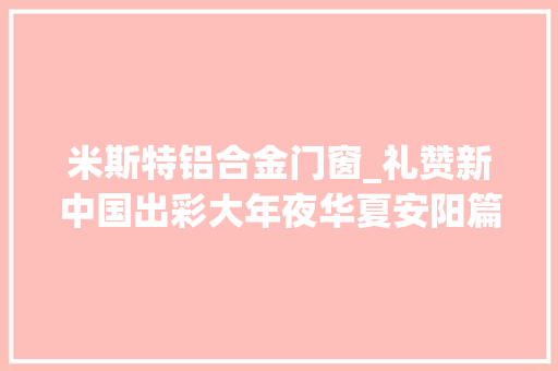米斯特铝合金门窗_礼赞新中国出彩大年夜华夏安阳篇丨内黄县成长热潮涌动枣乡大年夜地焕新