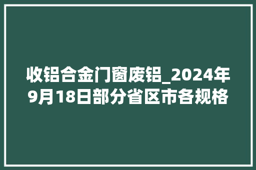 收铝合金门窗废铝_2024年9月18日部分省区市各规格废铝最新收受接收价格。