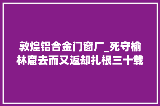 敦煌铝合金门窗厂_死守榆林窟去而又返却扎根三十载此心安处是吾乡