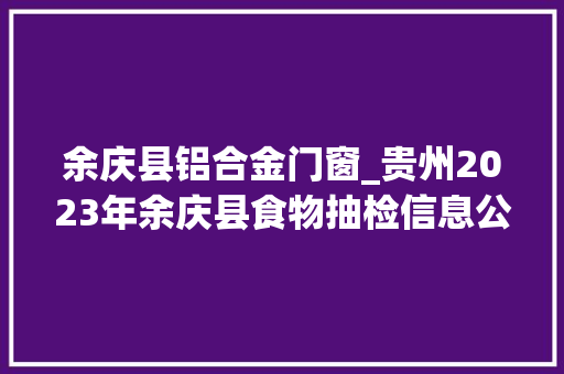 余庆县铝合金门窗_贵州2023年余庆县食物抽检信息公示17批次