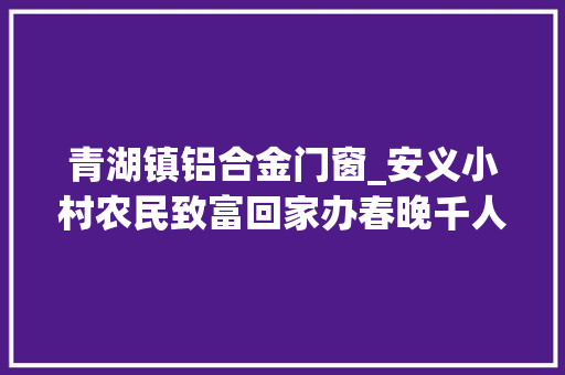 青湖镇铝合金门窗_安义小村农民致富回家办春晚千人共尝团聚饭