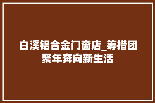 白溪铝合金门窗店_筹措团聚年奔向新生活