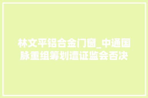 林文平铝合金门窗_中通国脉重组筹划遭证监会否决