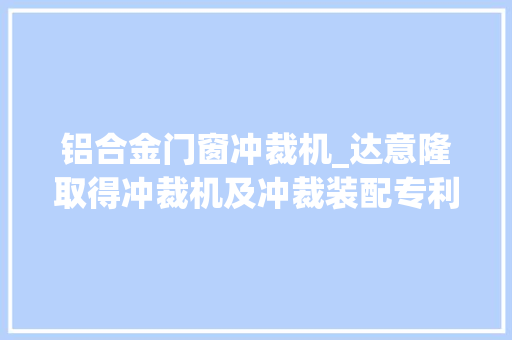 铝合金门窗冲裁机_达意隆取得冲裁机及冲裁装配专利无需手工分娩加工效率更高