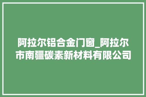 阿拉尔铝合金门窗_阿拉尔市南疆碳素新材料有限公司申请铝用预焙阳极及其组合物专利增加铝用预焙阳极耐压强度