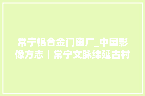 常宁铝合金门窗厂_中国影像方志｜常宁文脉绵延古村历经风雨茶油天然健康白沙烧饼味美轮回经济成长旭日东升