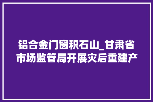 铝合金门窗积石山_甘肃省市场监管局开展灾后重建产品质量安然监视工作