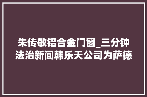 朱传敏铝合金门窗_三分钟法治新闻韩乐天公司为萨德供地外交部霸气回应