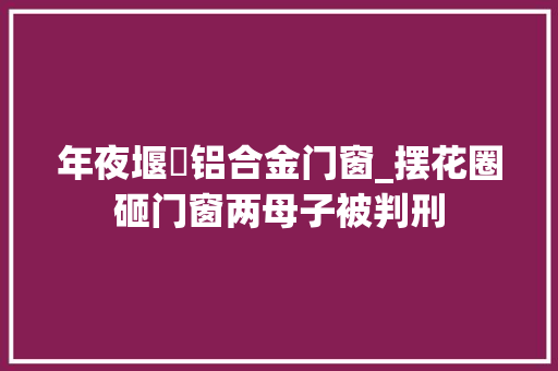 年夜堰垱铝合金门窗_摆花圈砸门窗两母子被判刑