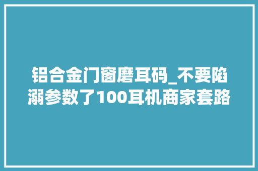 铝合金门窗磨耳码_不要陷溺参数了100耳机商家套路全破解