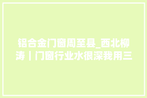 铝合金门窗周至县_西北柳涛｜门窗行业水很深我用三天就将它的套路理解透了