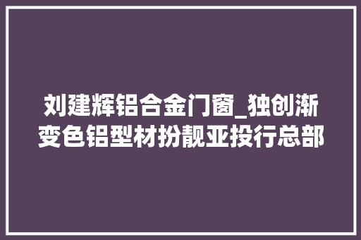 刘建辉铝合金门窗_独创渐变色铝型材扮靓亚投行总部大年夜楼狮山这家企业成为榜样力量