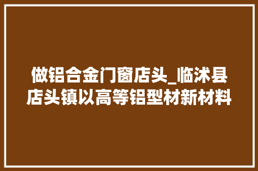 做铝合金门窗店头_临沭县店头镇以高等铝型材新材料项目为支撑打造经济成长新引擎