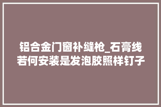 铝合金门窗补缝枪_石膏线若何安装是发泡胶照样钉子一旦装错半年就掉落落了