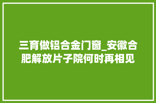 三育做铝合金门窗_安徽合肥解放片子院何时再相见