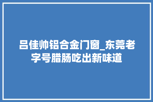 吕佳帅铝合金门窗_东莞老字号腊肠吃出新味道