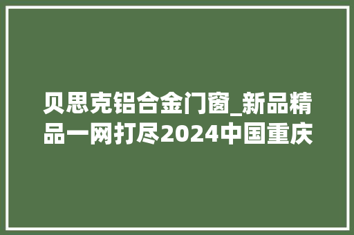贝思克铝合金门窗_新品精品一网打尽2024中国重庆建博会参展品牌提前剧透
