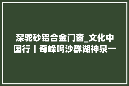 深驼砂铝合金门窗_文化中国行丨奇峰鸣沙群湖神泉一路看沙漠中的湖光山色