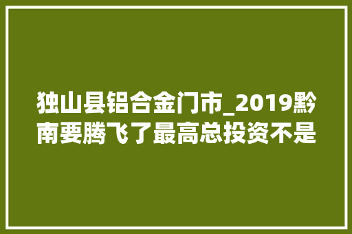 独山县铝合金门市_2019黔南要腾飞了最高总投资不是都匀而是这个县