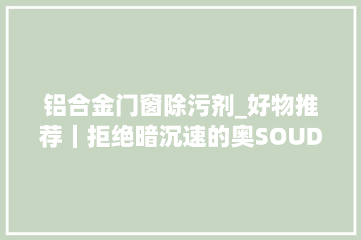 铝合金门窗除污剂_好物推荐｜拒绝暗沉速的奥SOUDAL抛光防护剂