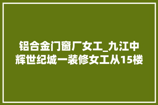铝合金门窗厂女工_九江中辉世纪城一装修女工从15楼坠亡