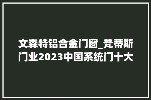 文森特铝合金门窗_梵蒂斯门业2023中国系统门十大年夜品牌