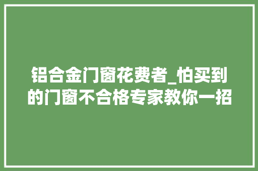 铝合金门窗花费者_怕买到的门窗不合格专家教你一招若何当个精明的消费者