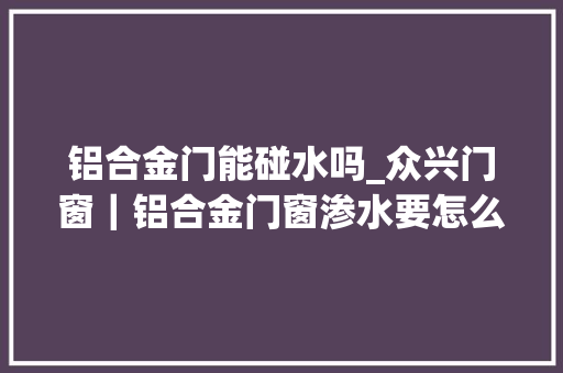 铝合金门能碰水吗_众兴门窗｜铝合金门窗渗水要怎么解决