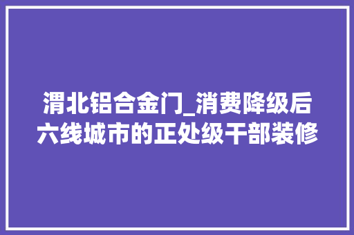 渭北铝合金门_消费降级后六线城市的正处级干部装修房子竟然自己干起了水电工