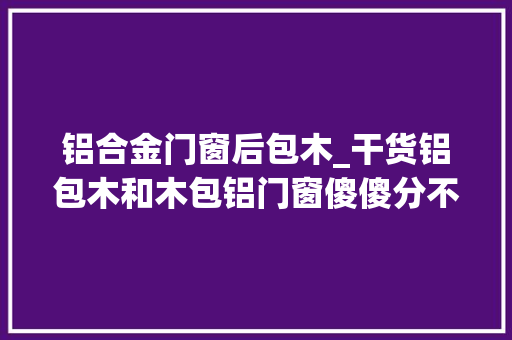 铝合金门窗后包木_干货铝包木和木包铝门窗傻傻分不清速戳本文为你答疑解惑