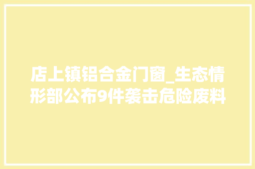 店上镇铝合金门窗_生态情形部公布9件袭击危险废料情形违法犯罪范例案例