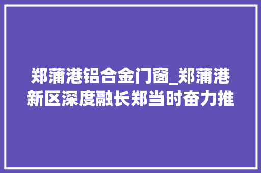 郑蒲港铝合金门窗_郑蒲港新区深度融长郑当时奋力推动高质量成长