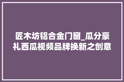 匠木坊铝合金门窗_瓜分豪礼西瓜视频品牌换新之创意视频寻衅获奖名单公布