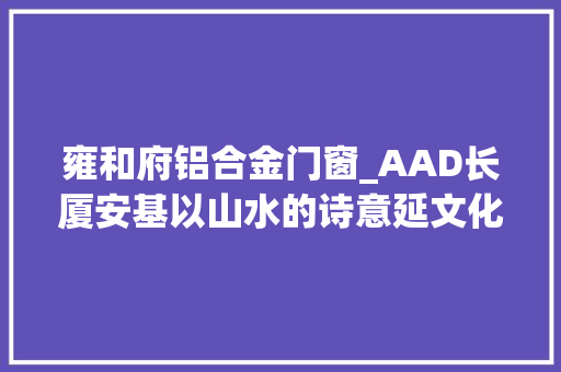雍和府铝合金门窗_AAD长厦安基以山水的诗意延文化的传承昆明招商雍和府