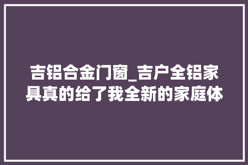 吉铝合金门窗_吉户全铝家具真的给了我全新的家庭体验吉户全铝