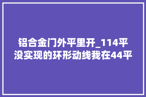 铝合金门外平里开_114平没实现的环形动线我在44平里做到了 塑钢门