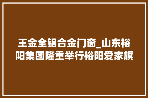 王金全铝合金门窗_山东裕阳集团隆重举行裕阳爱家旗舰店开馆典礼