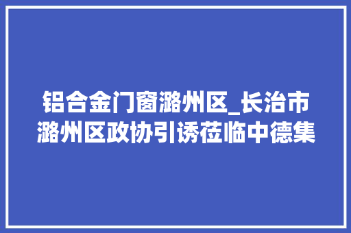 铝合金门窗潞州区_长治市潞州区政协引诱莅临中德集团四川公司参不雅观考察
