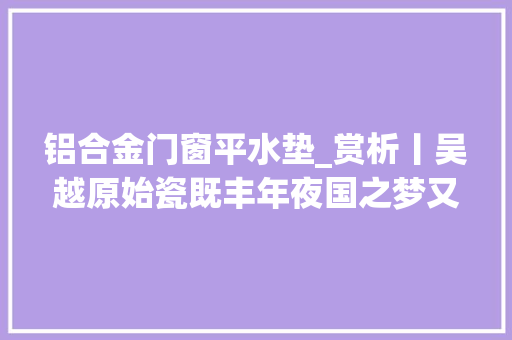 铝合金门窗平水垫_赏析丨吴越原始瓷既丰年夜国之梦又更生涯品格