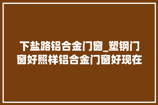 下盐路铝合金门窗_塑钢门窗好照样铝合金门窗好现在终于知道了