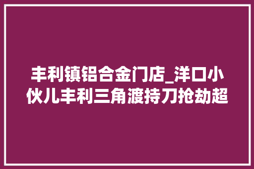 丰利镇铝合金门店_洋口小伙儿丰利三角渡持刀抢劫超市村平易近潘德富勇擒歹徒365 折叠门